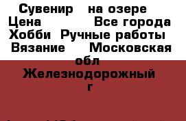 Сувенир “ на озере“ › Цена ­ 1 250 - Все города Хобби. Ручные работы » Вязание   . Московская обл.,Железнодорожный г.